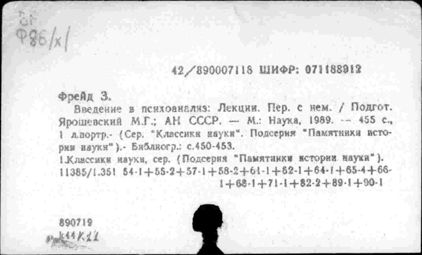 ﻿42/890007118 ШИФР: 071188912
Фрейд 3.
Введение в пснхоанелиз: Лекции. Пер. с нем. / Подгот. Ярошеаский М.Г.; АН СССР. — М.: Наука, 1989. — 455 с., I л.портр,- (Сер. ‘Классик« иауки“. Подсерия “Памятники истории науки").- БиЗлкогр.; с.450-453.
1 .Классики науки, сер. (Подсерия “Памятники история науки“). 11385/1.351 54-1+55-2+57-1+58-2+6Ы+62-1+64-1+65-4+66-1+68-1+71-1+82-2+89-1+90-1
890719